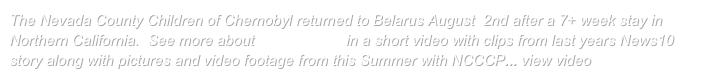 The Nevada County Children of Chernobyl returned to Belarus August  2nd after a 7+ week stay in Northern California.  See more about Who we are in a short video with clips from last years News10 story along with pictures and video footage from this Summer with NCCCP... view video here